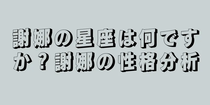 謝娜の星座は何ですか？謝娜の性格分析