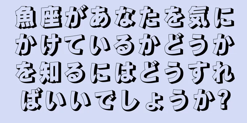 魚座があなたを気にかけているかどうかを知るにはどうすればいいでしょうか?