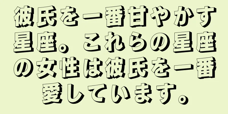 彼氏を一番甘やかす星座。これらの星座の女性は彼氏を一番愛しています。