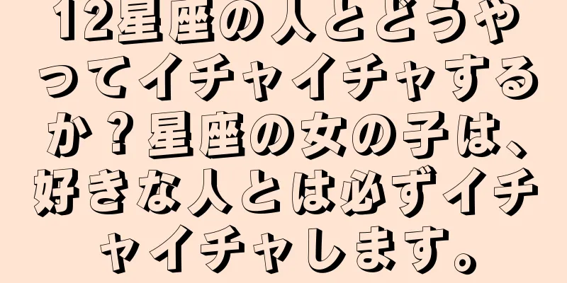 12星座の人とどうやってイチャイチャするか？星座の女の子は、好きな人とは必ずイチャイチャします。