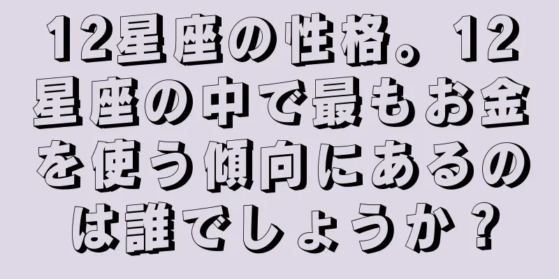 12星座の性格。12星座の中で最もお金を使う傾向にあるのは誰でしょうか？