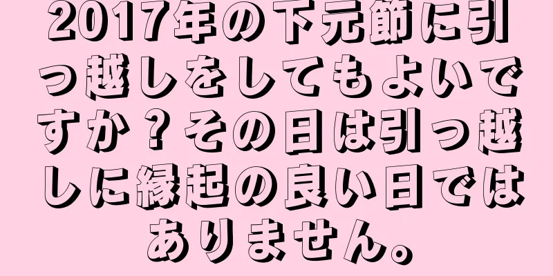 2017年の下元節に引っ越しをしてもよいですか？その日は引っ越しに縁起の良い日ではありません。