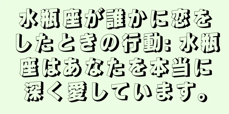 水瓶座が誰かに恋をしたときの行動: 水瓶座はあなたを本当に深く愛しています。