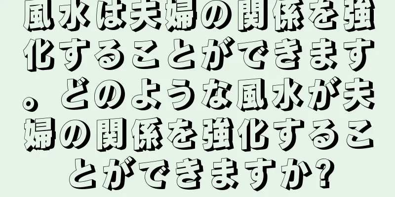 風水は夫婦の関係を強化することができます。どのような風水が夫婦の関係を強化することができますか?