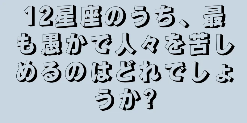 12星座のうち、最も愚かで人々を苦しめるのはどれでしょうか?