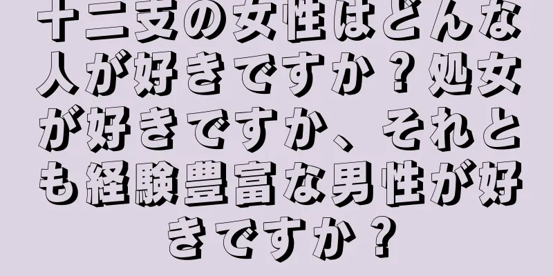 十二支の女性はどんな人が好きですか？処女が好きですか、それとも経験豊富な男性が好きですか？