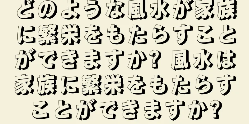 どのような風水が家族に繁栄をもたらすことができますか? 風水は家族に繁栄をもたらすことができますか?