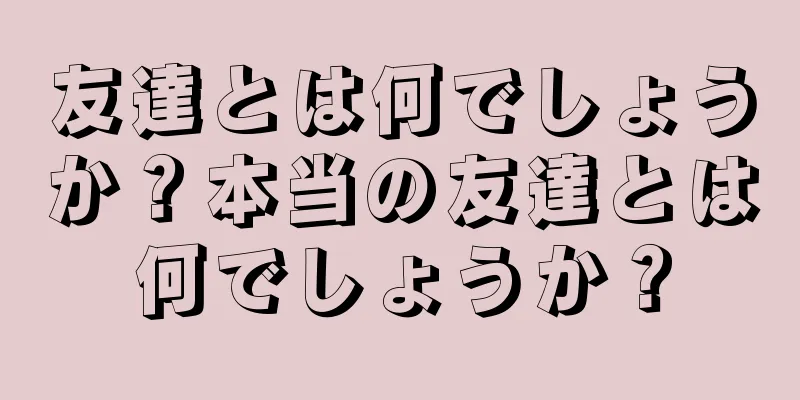 友達とは何でしょうか？本当の友達とは何でしょうか？