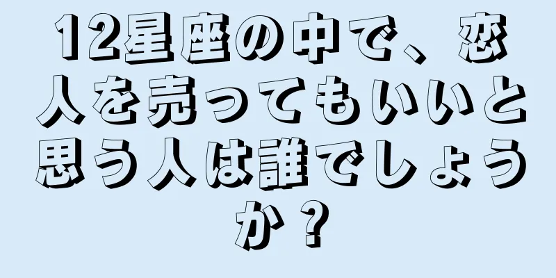 12星座の中で、恋人を売ってもいいと思う人は誰でしょうか？