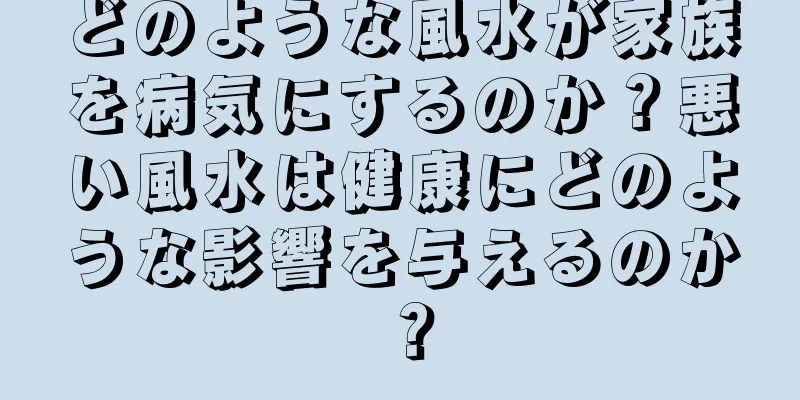 どのような風水が家族を病気にするのか？悪い風水は健康にどのような影響を与えるのか？