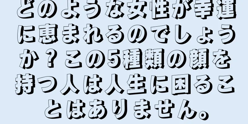 どのような女性が幸運に恵まれるのでしょうか？この5種類の顔を持つ人は人生に困ることはありません。