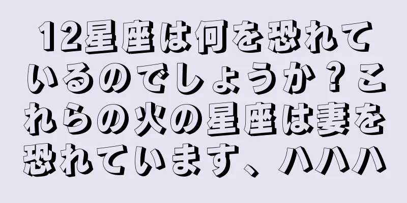 12星座は何を恐れているのでしょうか？これらの火の星座は妻を恐れています、ハハハ