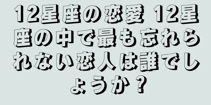 12星座の恋愛 12星座の中で最も忘れられない恋人は誰でしょうか？