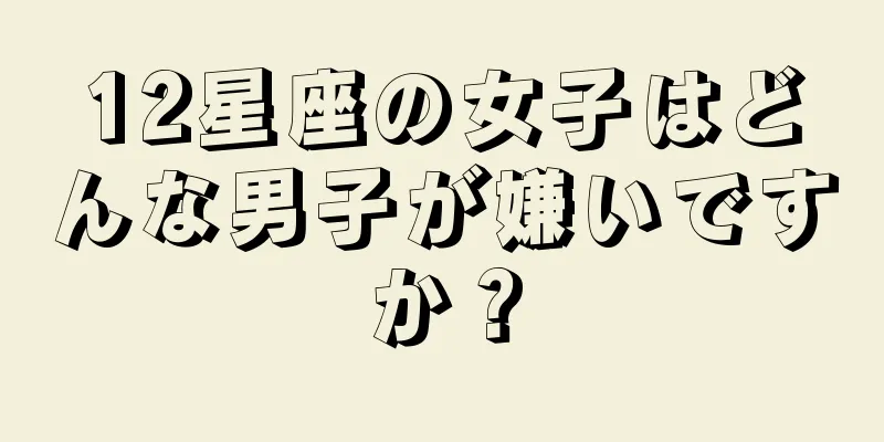 12星座の女子はどんな男子が嫌いですか？