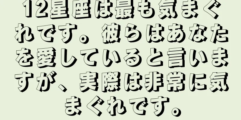 12星座は最も気まぐれです。彼らはあなたを愛していると言いますが、実際は非常に気まぐれです。