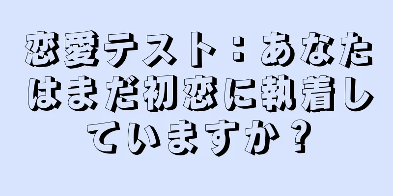 恋愛テスト：あなたはまだ初恋に執着していますか？