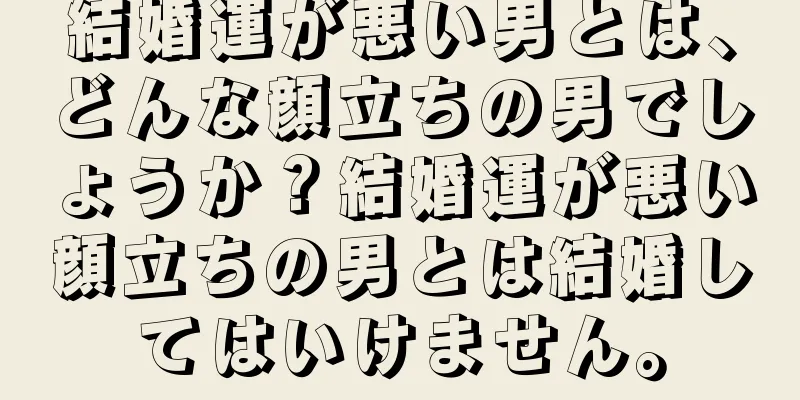 結婚運が悪い男とは、どんな顔立ちの男でしょうか？結婚運が悪い顔立ちの男とは結婚してはいけません。