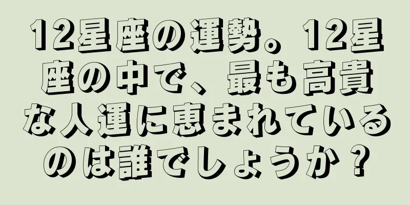 12星座の運勢。12星座の中で、最も高貴な人運に恵まれているのは誰でしょうか？