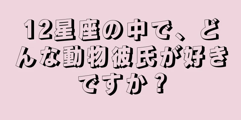 12星座の中で、どんな動物彼氏が好きですか？