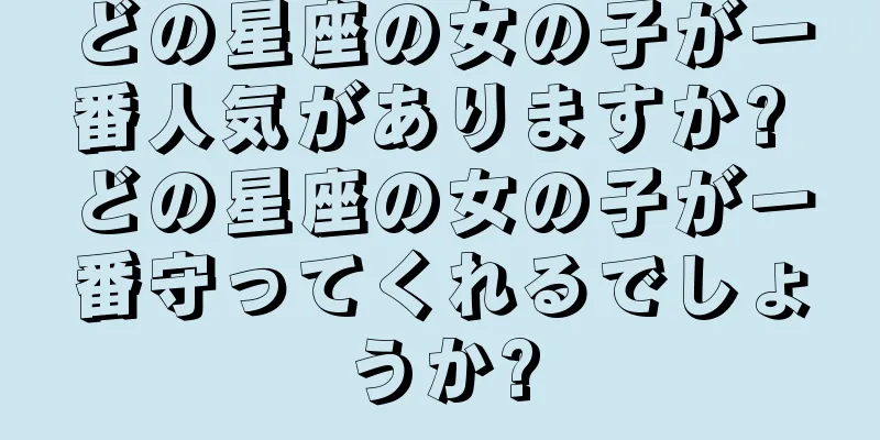 どの星座の女の子が一番人気がありますか? どの星座の女の子が一番守ってくれるでしょうか?