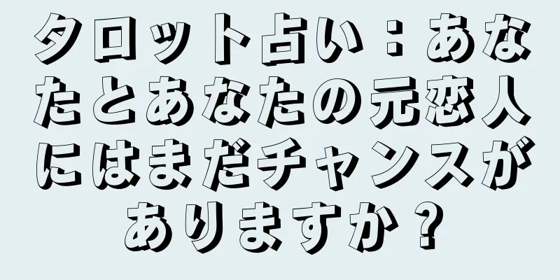 タロット占い：あなたとあなたの元恋人にはまだチャンスがありますか？