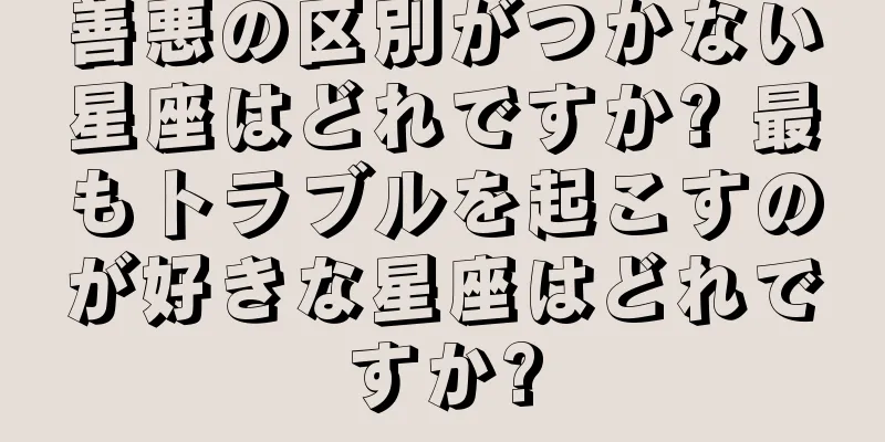 善悪の区別がつかない星座はどれですか? 最もトラブルを起こすのが好きな星座はどれですか?