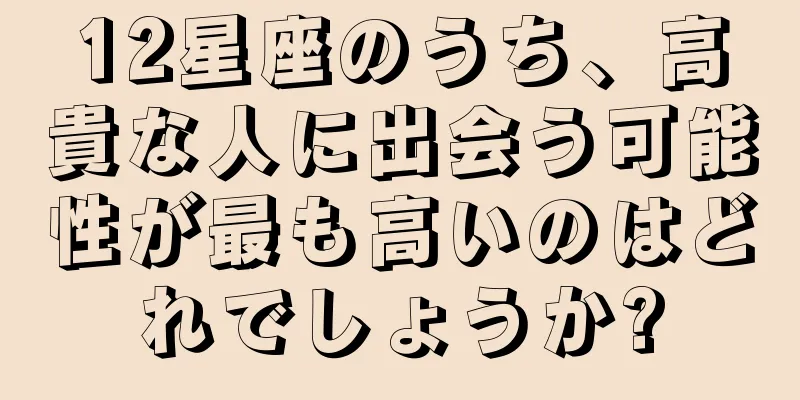 12星座のうち、高貴な人に出会う可能性が最も高いのはどれでしょうか?