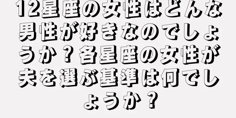 12星座の女性はどんな男性が好きなのでしょうか？各星座の女性が夫を選ぶ基準は何でしょうか？