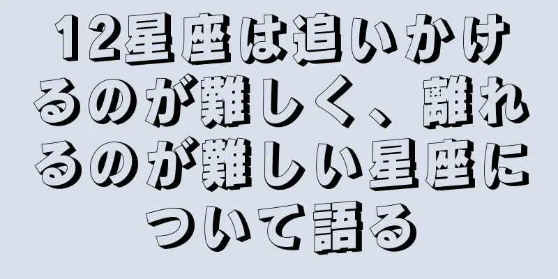 12星座は追いかけるのが難しく、離れるのが難しい星座について語る