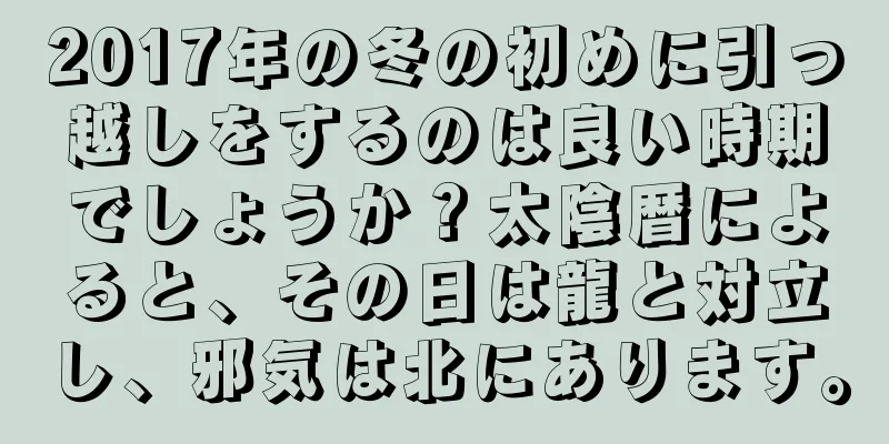 2017年の冬の初めに引っ越しをするのは良い時期でしょうか？太陰暦によると、その日は龍と対立し、邪気は北にあります。
