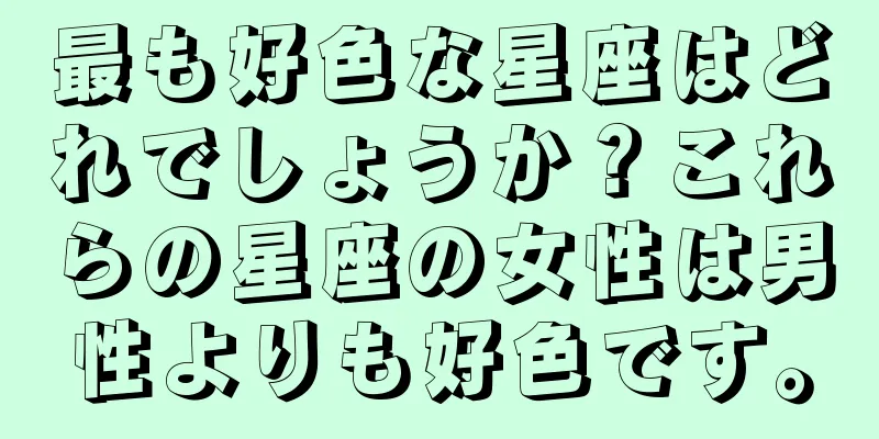 最も好色な星座はどれでしょうか？これらの星座の女性は男性よりも好色です。