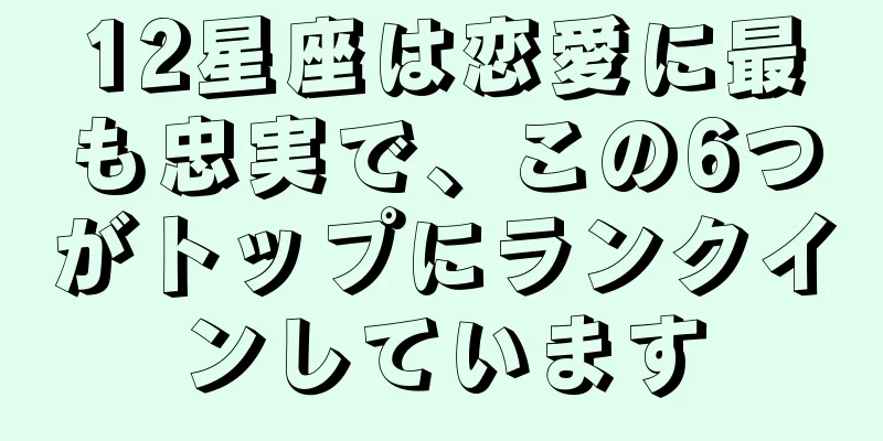 12星座は恋愛に最も忠実で、この6つがトップにランクインしています