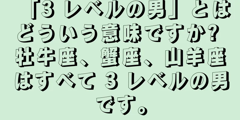 「3 レベルの男」とはどういう意味ですか? 牡牛座、蟹座、山羊座はすべて 3 レベルの男です。