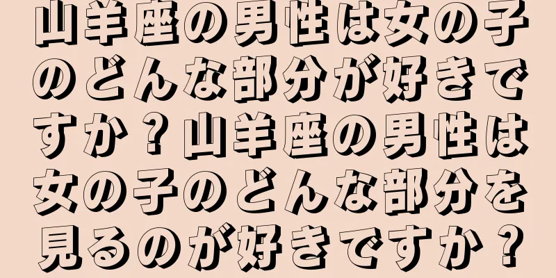山羊座の男性は女の子のどんな部分が好きですか？山羊座の男性は女の子のどんな部分を見るのが好きですか？