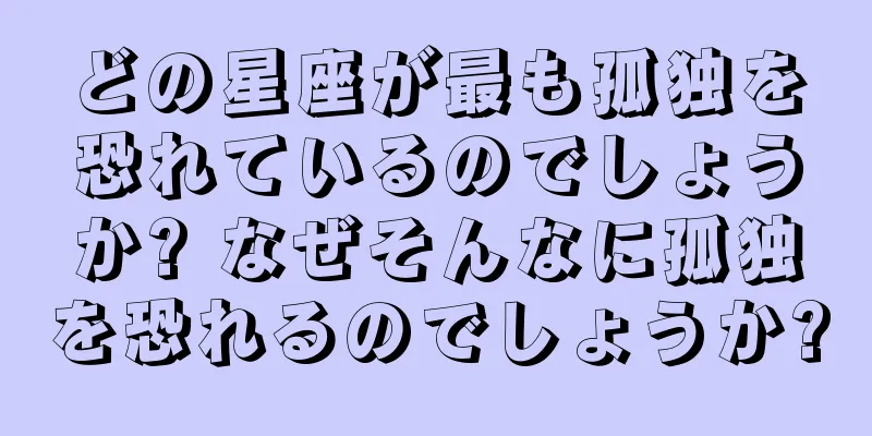 どの星座が最も孤独を恐れているのでしょうか? なぜそんなに孤独を恐れるのでしょうか?