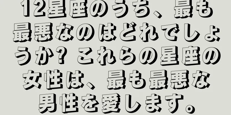 12星座のうち、最も最悪なのはどれでしょうか? これらの星座の女性は、最も最悪な男性を愛します。