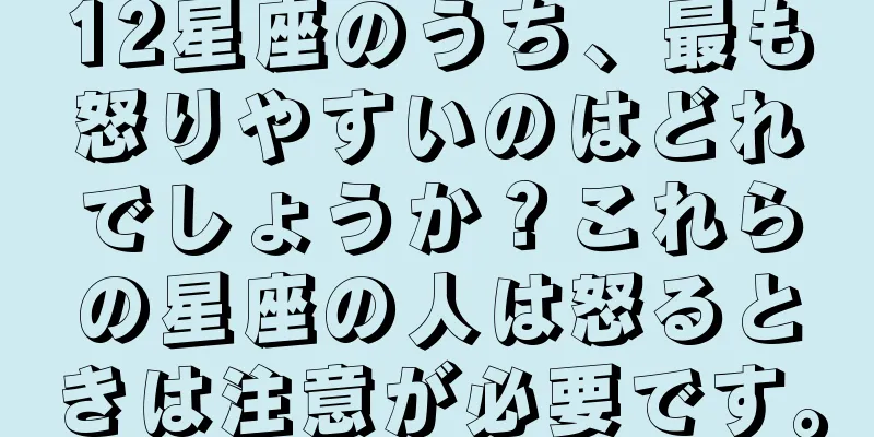 12星座のうち、最も怒りやすいのはどれでしょうか？これらの星座の人は怒るときは注意が必要です。