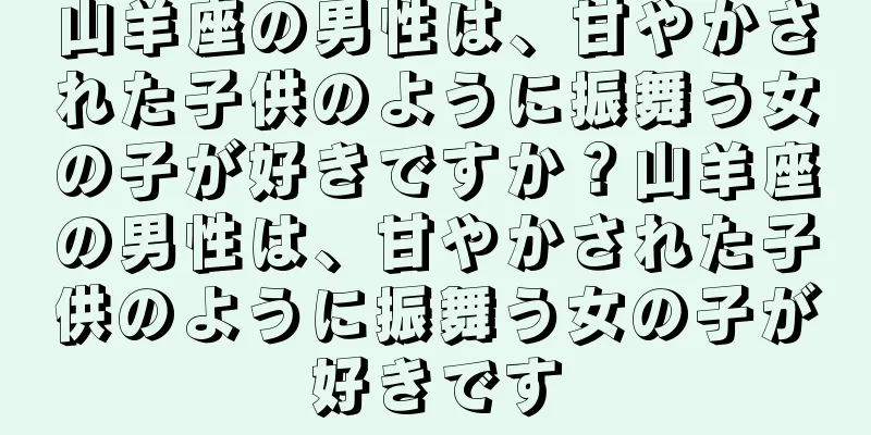 山羊座の男性は、甘やかされた子供のように振舞う女の子が好きですか？山羊座の男性は、甘やかされた子供のように振舞う女の子が好きです