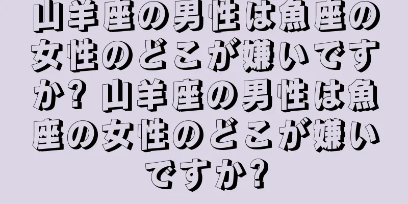 山羊座の男性は魚座の女性のどこが嫌いですか? 山羊座の男性は魚座の女性のどこが嫌いですか?