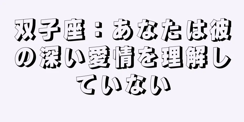 双子座：あなたは彼の深い愛情を理解していない