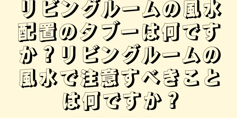 リビングルームの風水配置のタブーは何ですか？リビングルームの風水で注意すべきことは何ですか？