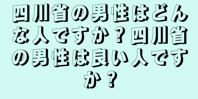 四川省の男性はどんな人ですか？四川省の男性は良い人ですか？