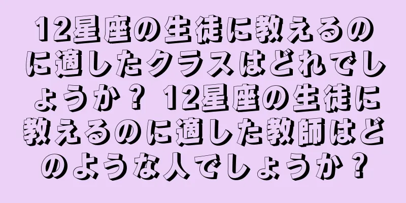 12星座の生徒に教えるのに適したクラスはどれでしょうか？ 12星座の生徒に教えるのに適した教師はどのような人でしょうか？