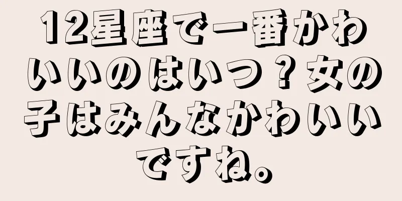 12星座で一番かわいいのはいつ？女の子はみんなかわいいですね。