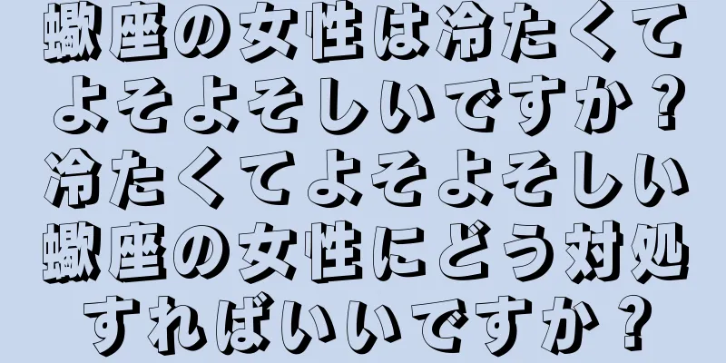 蠍座の女性は冷たくてよそよそしいですか？冷たくてよそよそしい蠍座の女性にどう対処すればいいですか？