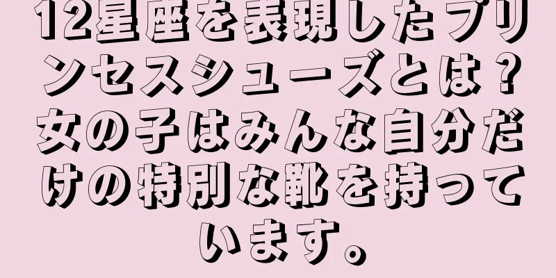 12星座を表現したプリンセスシューズとは？女の子はみんな自分だけの特別な靴を持っています。