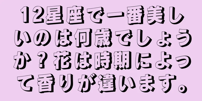 12星座で一番美しいのは何歳でしょうか？花は時期によって香りが違います。