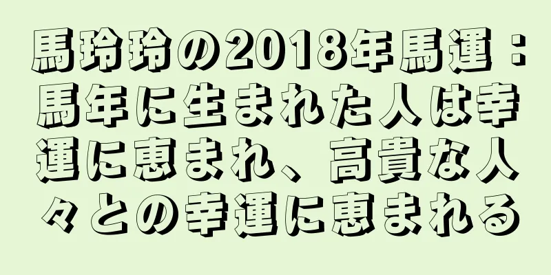 馬玲玲の2018年馬運：馬年に生まれた人は幸運に恵まれ、高貴な人々との幸運に恵まれる