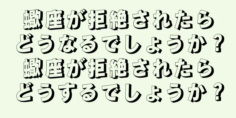 蠍座が拒絶されたらどうなるでしょうか？蠍座が拒絶されたらどうするでしょうか？