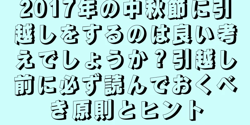 2017年の中秋節に引越しをするのは良い考えでしょうか？引越し前に必ず読んでおくべき原則とヒント